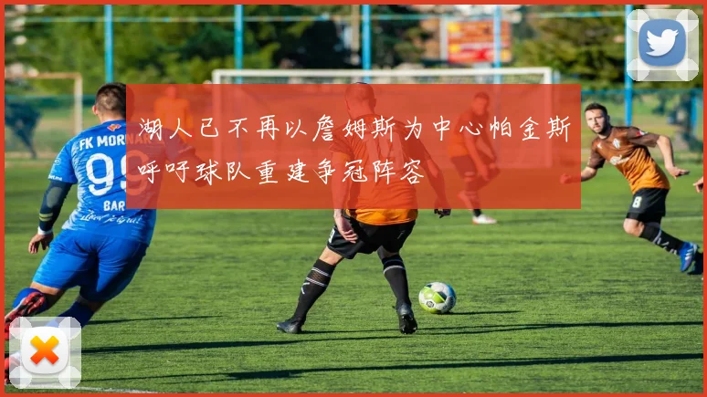 湖人已不再以詹姆斯为中心帕金斯呼吁球队重建争冠阵容