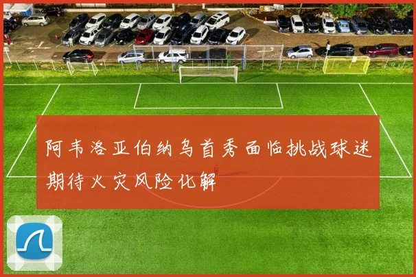 阿韦洛亚伯纳乌首秀面临挑战球迷期待火灾风险化解