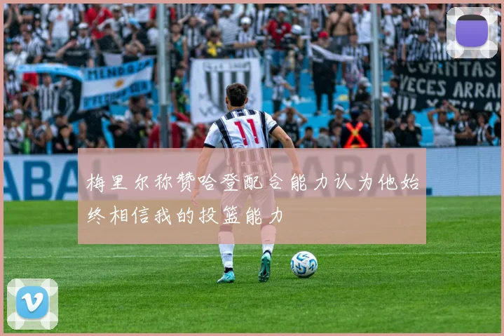 梅里尔称赞哈登配合能力认为他始终相信我的投篮能力