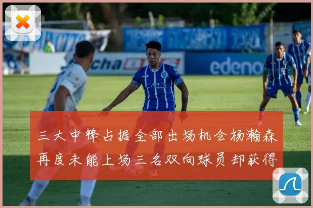 三大中锋占据全部出场机会杨瀚森再度未能上场三名双向球员却获得机会