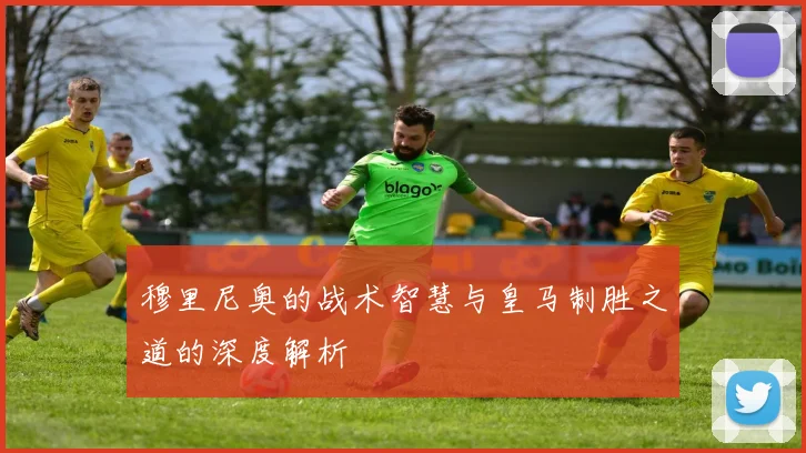 穆里尼奥的战术智慧与皇马制胜之道的深度解析