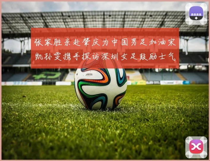 张家胜亲赴肇庆为中国男足加油宋凯孙雯携手探访深圳女足鼓励士气