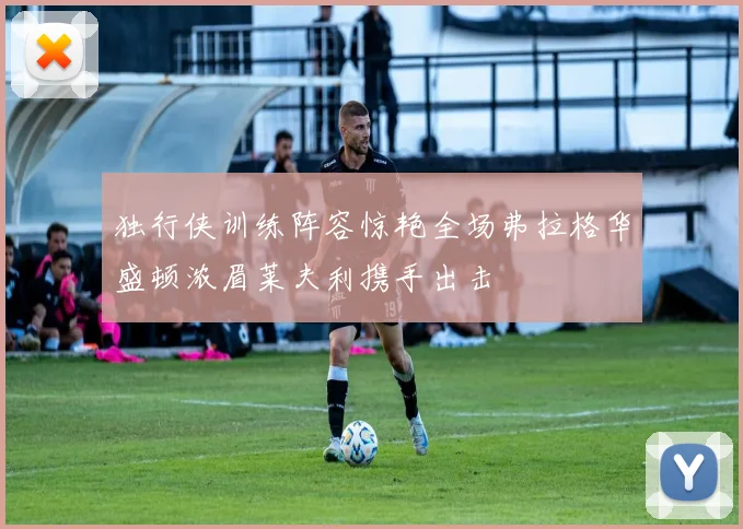 独行侠训练阵容惊艳全场弗拉格华盛顿浓眉莱夫利携手出击