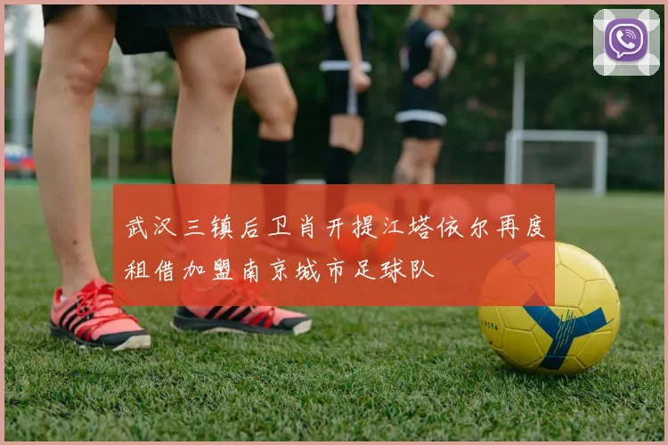 武汉三镇后卫肖开提江塔依尔再度租借加盟南京城市足球队
