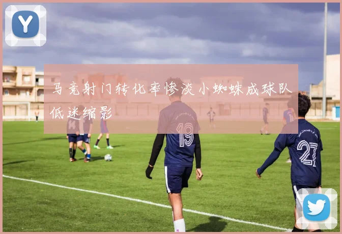 马竞射门转化率惨淡小蜘蛛成球队低迷缩影