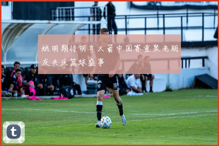 姚明期待明年火箭中国赛重聚老朋友共庆篮球盛事