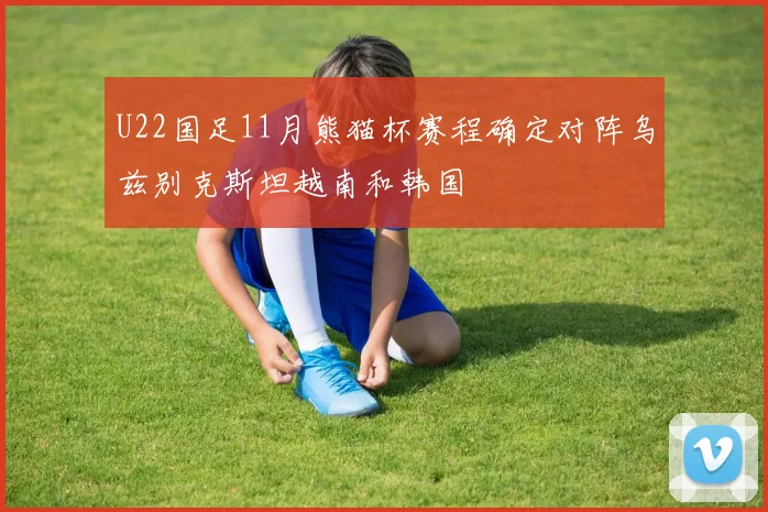 U22国足11月熊猫杯赛程确定对阵乌兹别克斯坦越南和韩国