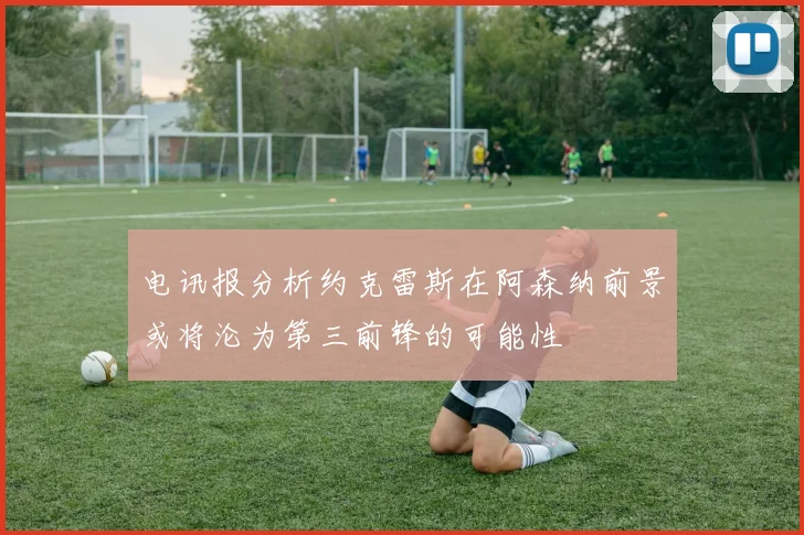电讯报分析约克雷斯在阿森纳前景或将沦为第三前锋的可能性