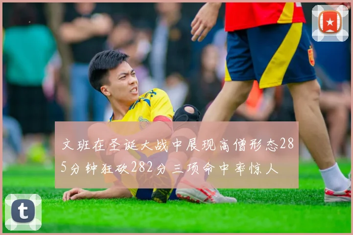 文班在圣诞大战中展现高僧形态285分钟狂砍282分三项命中率惊人