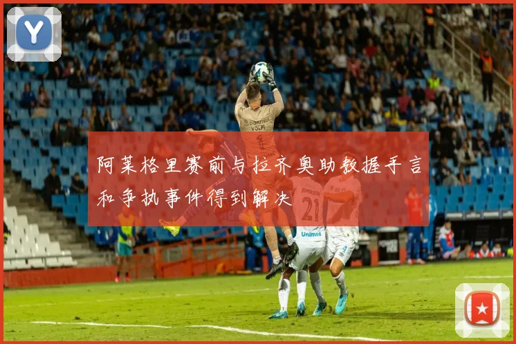 阿莱格里赛前与拉齐奥助教握手言和争执事件得到解决