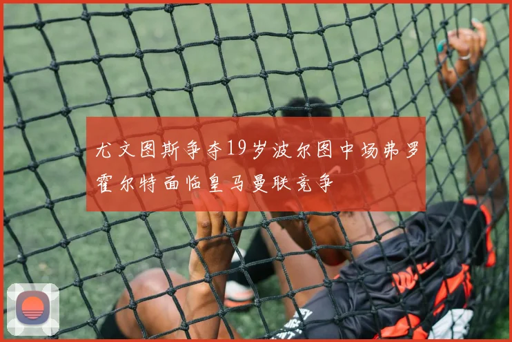 尤文图斯争夺19岁波尔图中场弗罗霍尔特面临皇马曼联竞争