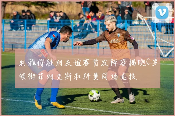 利雅得胜利友谊赛首发阵容揭晓C罗领衔菲利克斯和科曼同场竞技